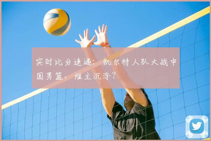 实时比分速递：凯尔特人队大战中国男篮，谁主沉浮？