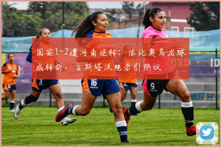 国安1-2遭河南逆转:法比奥乌龙球成转折,古斯塔沃绝杀引热议