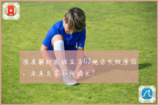 深度解析文班亚马G2绝杀失败原因,未来巨星如何成长?