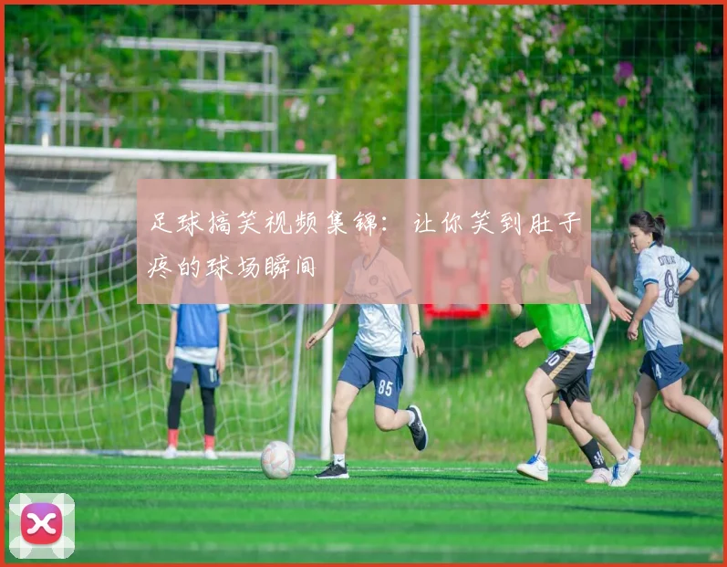 足球搞笑视频集锦：让你笑到肚子疼的球场瞬间
