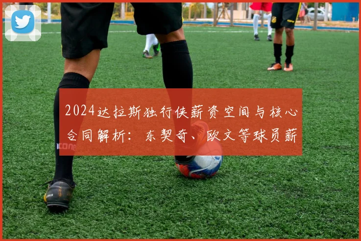 2024达拉斯独行侠薪资空间与核心合同解析：东契奇、欧文等球员薪水年限一览