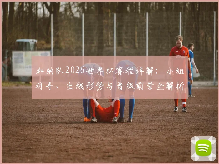 加纳队2026世界杯赛程详解:小组对手、出线形势与晋级前景全解析