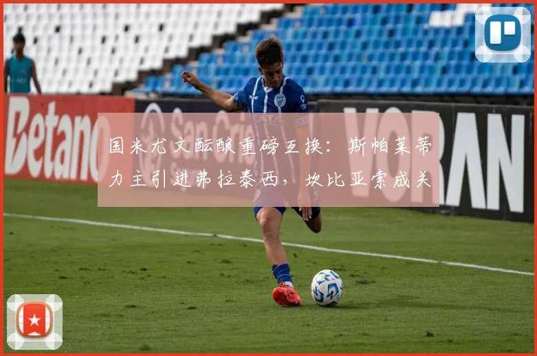 国米尤文酝酿重磅互换：斯帕莱蒂力主引进弗拉泰西，坎比亚索成关键筹码