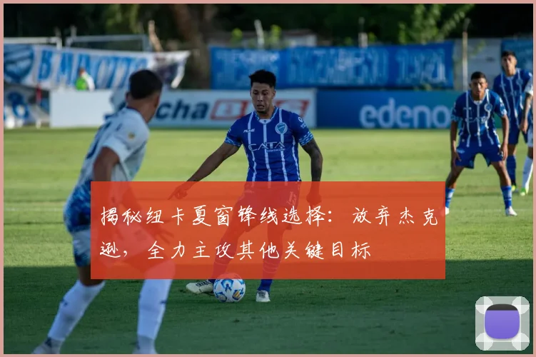 揭秘纽卡夏窗锋线选择：放弃杰克逊，全力主攻其他关键目标