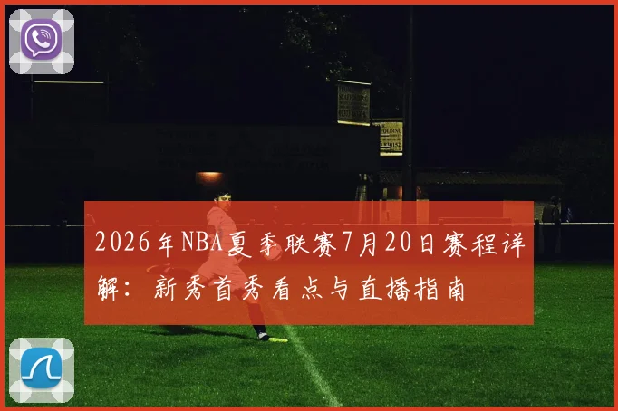 2026年NBA夏季联赛7月20日赛程详解：新秀首秀看点与直播指南