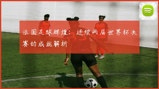 法国足球辉煌：连续两届世界杯决赛的成就解析