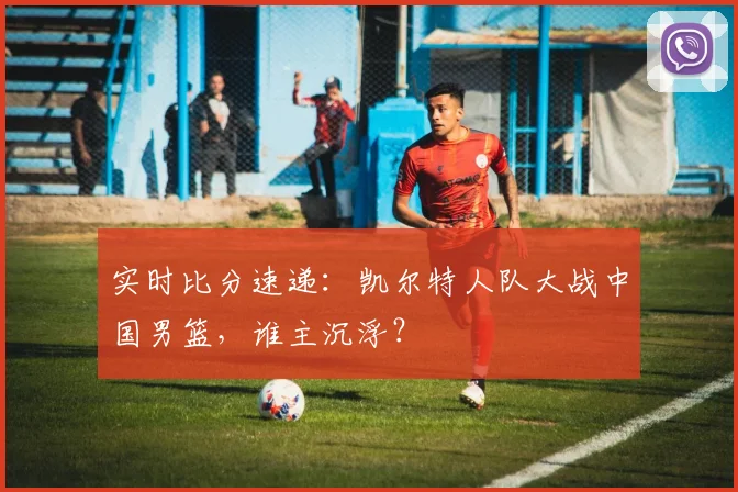 实时比分速递：凯尔特人队大战中国男篮，谁主沉浮？