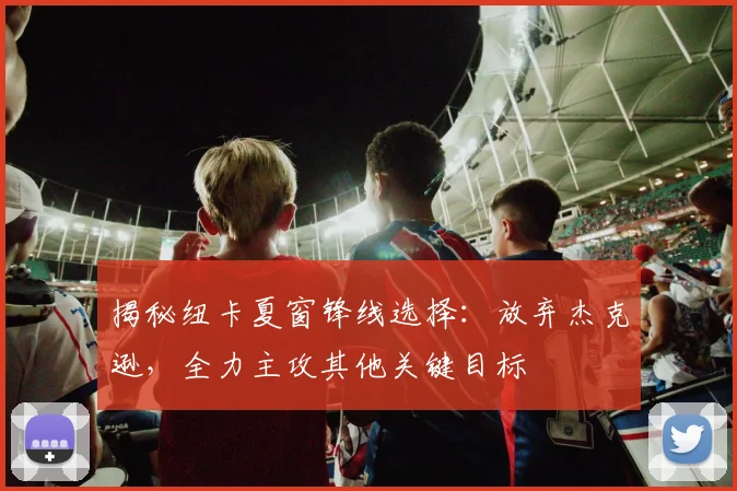 揭秘纽卡夏窗锋线选择:放弃杰克逊,全力主攻其他关键目标