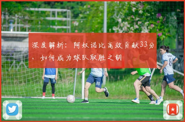 深度解析:阿奴诺比高效贡献33分,如何成为球队取胜之钥