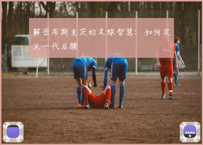 解密布斯克茨的足球智慧:如何定义一代后腰