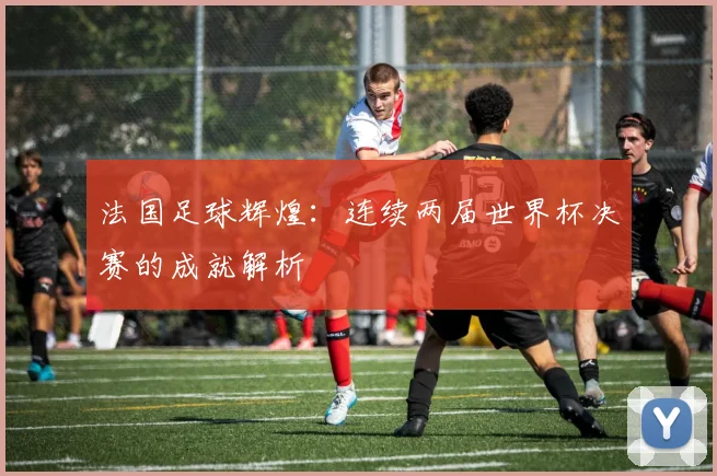 法国足球辉煌:连续两届世界杯决赛的成就解析